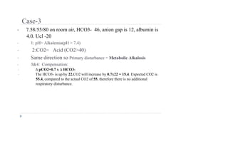 Case-3
• 7.58/55/80 on room air, HCO3- 46, anion gap is 12, albumin is
4.0. Ucl -20
• 1: pH= Alkalemia(pH > 7.4)
• 2:CO2= Acid (CO2>40)
• Same direction so Primary disturbance = Metabolic Alkalosis
• 3&4: Compensation:
• ∆ pCO2=0.7 x ∆ HCO3-
• The HCO3- is up by 22.CO2 will increase by 0.7x22 = 15.4. Expected CO2 is
55.4, compared to the actual CO2 of 55, therefore there is no additional
respiratory disturbance.
 