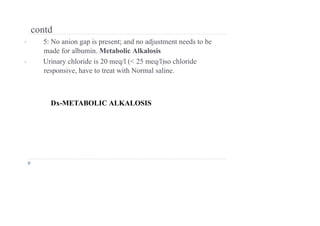 contd
• 5: No anion gap is present; and no adjustment needs to be
made for albumin. Metabolic Alkalosis
• Urinary chloride is 20 meq/l (< 25 meq/l)so chloride
responsive, have to treat with Normal saline.
Dx-METABOLIC ALKALOSIS
 