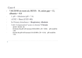 Case-4
• 7.46/20/80 on room air, HCO3- 16, anion gap = 12,
albumin = 4.0
• 1: pH = Alkalemia (pH > 7.4)
• 2:CO2 = Base (CO2<40)
• So Primary disturbance = Respiratory Alkalosis
• 3 &4: Compensation? acute or chronic? Chronic
• ΔCO2 =40-20= 20.
• If chronic the pH will increase 0.06 (0.003 x 20 = 0.06) pH would be
7.46.
• If acute the pH will increase 0.16 (0.008 x 20 = 0.16) pH would be
7.56.
 