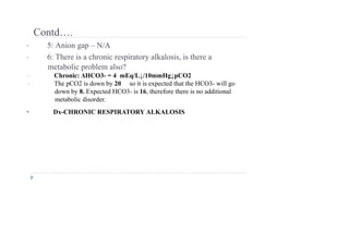 Contd….
• 5: Anion gap – N/A
• 6: There is a chronic respiratory alkalosis, is there a
metabolic problem also?
• Chronic: ΔHCO3- = 4 mEq/L↓/10mmHg↓pCO2
• The pCO2 is down by 20 so it is expected that the HCO3- will go
down by 8. Expected HCO3- is 16, therefore there is no additional
metabolic disorder.
• Dx-CHRONIC RESPIRATORY ALKALOSIS
 