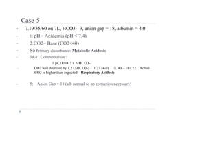 Case-5
• 7.19/35/60 on 7L, HCO3- 9, anion gap = 18, albumin = 4.0
• 1: pH = Acidemia (pH < 7.4)
• 2:CO2= Base (CO2<40)
• So Primary disturbance: Metabolic Acidosis
• 3&4: Compensation ?
∆ pCO2=1.2 x ∆ HCO3-
• CO2 will decrease by 1.2 (∆HCO3-) 1.2 (24-9) 18. 40 – 18= 22 Actual
CO2 is higher than expected Respiratory Acidosis
• 5: Anion Gap = 18 (alb normal so no correction necessary)
 