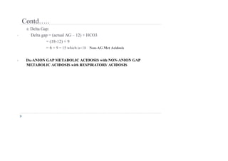 Contd…..
6: Delta Gap:
• Delta gap = (actual AG – 12) + HCO3
= (18-12) + 9
= 6 + 9 = 15 which is<18 Non-AG Met Acidosis
• Dx-ANION GAP METABOLIC ACIDOSIS with NON-ANION GAP
METABOLIC ACIDOSIS with RESPIRATORY ACIDOSIS
 