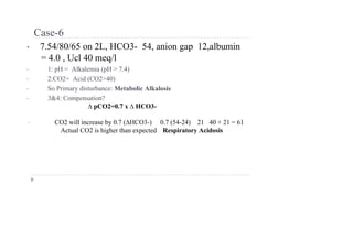 Case-6
• 7.54/80/65 on 2L, HCO3- 54, anion gap 12,albumin
= 4.0 , Ucl 40 meq/l
• 1: pH = Alkalemia (pH > 7.4)
• 2:CO2= Acid (CO2>40)
• So Primary disturbance: Metabolic Alkalosis
• 3&4: Compensation?
∆ pCO2=0.7 x ∆ HCO3-
• CO2 will increase by 0.7 (∆HCO3-) 0.7 (54-24) 21 40 + 21 = 61
Actual CO2 is higher than expected Respiratory Acidosis
 