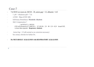 Case-7
• 7.6/30/83 on room air, HCO3- 28, anion gap = 12, albumin = 4.0
• 1: pH = Alkalemia (pH > 7.4)
• 2:CO2= Base (CO2<40)
• SoPrimary Disturbance: Metabolic Alkalosis
• 3&4: Compensation ?
∆ pCO2=0.7 x ∆ HCO3-
• CO2 will increase by 0.7 (∆HCO3-) 0.7 (28-24) 2.8 40 + 2.8 = 42.8 Actual CO2
is lower than expected Respiratory Alkalosis
• Anion Gap = 12 (alb normal so no correction necessary)
• See urinary chloride for further Dx.
• Dx-METABOLIC ALKALOSIS with RESPIRATORY ALKALOSIS
 