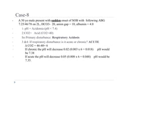 Case-8
• A 50 yo male present with sudden onset of SOB with following ABG
7.25/46/78 on 2L, HCO3- 20, anion gap = 10, albumin = 4.0
• 1: pH = Acidemia (pH < 7.4)
• 2:CO2= Acid (CO2>40)
• So Primary disturbance: Respiratory Acidosis
• 3 &4: If respiratory disturbance is it acute or chronic? ACUTE
• ∆ CO2 = 46-40= 6
• If chronic the pH will decrease 0.02 (0.003 x 6 = 0.018) pH would
be 7.38
• If acute the pH will decrease 0.05 (0.008 x 6 = 0.048) pH would be
7.35.
 