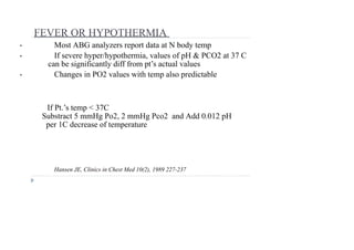 FEVER OR HYPOTHERMIA
• Most ABG analyzers report data at N body temp
• If severe hyper/hypothermia, values of pH & PCO2 at 37 C
can be significantly diff from pt’s actual values
• Changes in PO2 values with temp also predictable
Hansen JE, Clinics in Chest Med 10(2), 1989 227-237
If Pt.’s temp < 37C
Substract 5 mmHg Po2, 2 mmHg Pco2 and Add 0.012 pH
per 1C decrease of temperature
 