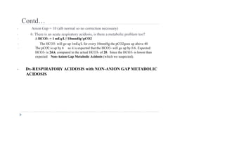 Contd…
• Anion Gap = 10 (alb normal so no correction necessary)
• 6: There is an acute respiratory acidosis, is there a metabolic problem too?
• ∆ HCO3- = 1 mEq/L↑/10mmHg↑pCO2
• The HCO3- will go up 1mEq/L for every 10mmHg the pCO2goes up above 40
• The pCO2 is up by 6 so it is expected that the HCO3- will go up by 0.6. Expected
HCO3- is 24.6, compared to the actual HCO3- of 20. Since the HCO3- is lower than
expected Non-Anion Gap Metabolic Acidosis (which we suspected).
• Dx-RESPIRATORY ACIDOSIS with NON-ANION GAP METABOLIC
ACIDOSIS
 