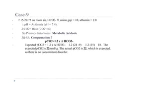 Case-9
• 7.15/22/75 on room air, HCO3- 9, anion gap = 10, albumin = 2.0
• 1: pH = Acidemia (pH < 7.4)
• 2:CO2= Base (CO2<40)
• So Primary disturbance: Metabolic Acidosis
• 3&4:∆ Compensation ?
pCO2=1.2 x ∆ HCO3-
• Expected pCO2 = 1.2 x ∆ HCO3- 1.2 (24 -9) 1.2 (15) 18. The
expected pCO2is 22mmHg. The actual pCO2 is 22, which is expected,
so there is no concomitant disorder.
 