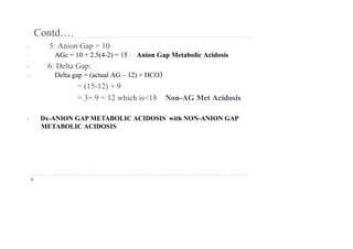 Contd….
• 5: Anion Gap = 10
• AGc = 10 + 2.5(4-2) = 15 Anion Gap Metabolic Acidosis
• 6: Delta Gap:
• Delta gap = (actual AG – 12) + HCO3
= (15-12) + 9
= 3+ 9 = 12 which is<18 Non-AG Met Acidosis
• Dx-ANION GAP METABOLIC ACIDOSIS with NON-ANION GAP
METABOLIC ACIDOSIS
 