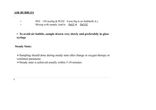 AIR BUBBLES
:
• PO2 150 mmHg & PCO2 0 mm Hg in air bubble(R.A.)
• Mixing with sample, lead to PaO2 & PaCO2
• To avoid air bubble, sample drawn very slowly and preferabily in glass
syringe
Steady State:
➢Sampling should done during steady state after change in oxygen therepy or
ventilator parameter
➢Steady state is achieved usually within 3-10 minutes
 