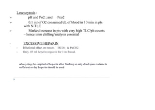 Leucocytosis :
➢ pH and Po2 ; and Pco2
➢ 0.1 ml of O2 consumed/dL of blood in 10 min in pts
with N TLC
➢ Marked increase in pts with very high TLC/plt counts
– hence imm chilling/analysis essential
• EXCESSIVE HEPARIN
➢ Dilutional effect on results HCO3- & PaCO2
➢ Only .05 ml heperin required for 1 ml blood.
●So syringe be emptied of heparin after flushing or only dead space volume is
sufficient or dry heperin should be used
 