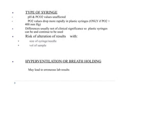 ● TYPE OF SYRINGE
• pH & PCO2 values unaffected
• PO2 values drop more rapidly in plastic syringes (ONLY if PO2 >
400 mm Hg)
● Differences usually not of clinical significance so plastic syringes
can be and continue to be used
● Risk of alteration of results with:
• size of syringe/needle
• vol of sample
● HYPERVENTILATION OR BREATH HOLDING
May lead to erroneous lab results
 
