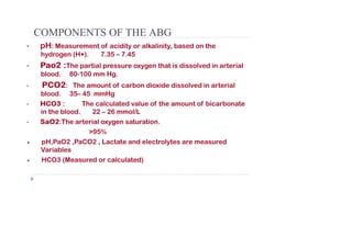 COMPONENTS OF THE ABG
• pH: Measurement of acidity or alkalinity, based on the
hydrogen (H+). 7.35 – 7.45
• Pao
Pao2
2 :
:The partial pressure oxygen that is dissolved in arterial
blood. 80-100 mm Hg.
• PCO
PCO2
2: The amount of carbon dioxide dissolved in arterial
blood. 35– 45 mmHg
• HCO
HCO3
3 : The calculated value of the amount of bicarbonate
in the blood. 22 – 26 mmol/L
• SaO
SaO2
2:The arterial oxygen saturation.
>95%
● pH,PaO2 ,PaCO2 , Lactate and electrolytes are measured
Variables
● HCO3 (Measured or calculated)
 