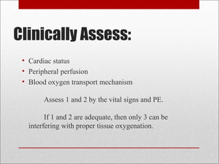 Clinically Assess: 
• Cardiac status 
• Peripheral perfusion 
• Blood oxygen transport mechanism 
Assess 1 and 2 by the vital signs and PE. 
If 1 and 2 are adequate, then only 3 can be 
interfering with proper tissue oxygenation. 
 