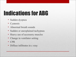 Indications for ABG 
• Sudden dyspnea 
• Cyanosis 
• Abnormal breath sounds 
• Sudden or unexplained tachypnea 
• Heavy use of accessory muscles 
• Change in ventilator setting 
• CPR 
• Diffuse infiltrates in c xray 
 