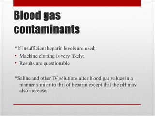 Blood gas 
contaminants 
*If insufficient heparin levels are used; 
• Machine clotting is very likely; 
• Results are questionable 
*Saline and other IV solutions alter blood gas values in a 
manner similar to that of heparin except that the pH may 
also increase. 
 