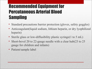 Recommended Equipment for 
Percutaneous Arterial Blood 
Sampling 
• Standard precautions barrier protection (gloves, safety goggles) 
• Anticoagulant(liquid sodium, lithium heparin, or dry lyophilized 
heparin) 
• Sterile glass or low-diffusibility plastic syringe(1 to 5 mL) 
• Short-bevel 20 to 22-gauge needle with a clear hub(23 to 25 
gauge for children and infants) 
• Patient/sample label 
 