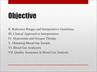 Objective 
II. Reference Ranges and Interpretative Guidelines 
III. Clinical Approach to Interpretation 
IV. Hypoxemia and Oxygen Therapy 
V. Obtaining Blood Gas Sample 
VI. Blood Gas Analyzers 
VII. Quality Assurance in Blood Gas Analysis 
 