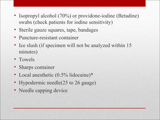 • Isopropyl alcohol (70%) or providone-iodine (Betadine) 
swabs (check patients for iodine sensitivity) 
• Sterile gauze squares, tape, bandages 
• Puncture-resistant container 
• Ice slush (if specimen will not be analyzed within 15 
minutes) 
• Towels 
• Sharps container 
• Local anesthetic (0.5% lidocaine)* 
• Hypodermic needle(25 to 26 gauge) 
• Needle capping device 
 