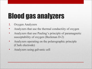 Blood gas analyzers 
I. Oxygen Analyzers 
• Analyzers that use the thermal conductiity of oxygen 
• Analyzers that use Pauling’s principle of paramagnetic 
susceptability of oxygen (Beckman D-2) 
• Analyzers operating on the polarographic principle 
(Clark electrode) 
• Analyzers using galvanic cell 
 