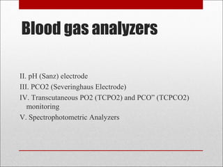 Blood gas analyzers 
II. pH (Sanz) electrode 
III. PCO2 (Severinghaus Electrode) 
IV. Transcutaneous PO2 (TCPO2) and PCO” (TCPCO2) 
monitoring 
V. Spectrophotometric Analyzers 
 