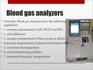 Blood gas analyzers 
• Currently, blood gas analyzers have the following 
capabilities 
• 1. accurate measurement of pH, PCO2 and PO2 
• 2. self calibration 
• 3. accurate measurement of base excess or deficit 
• 4.accurate measurement of plasma bicarbonate (HCO3) 
• 5. correction for temperature 
• 6. self troubleshooting abilities 
• 7. automated blood gas interpretation 
 