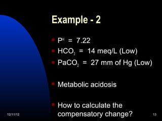 Example - 2
              PH = 7.22
              HCO3 = 14 meq/L (Low)
              PaCO2 = 27 mm of Hg (Low)

              Metabolic acidosis

              How to calculate the
12/11/12       compensatory change?        13
 
