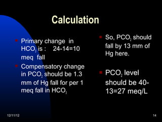 Calculation
                                        So, PCO2 should
          Primary change in
           HCO3 is : 24-14=10            fall by 13 mm of
                                         Hg here.
           meq fall
          Compensatory change
           in PCO2 should be 1.3        PCO2 level
           mm of Hg fall for per 1       should be 40-
           meq fall in HCO3              13=27 meq/L


12/11/12                                                    14
 