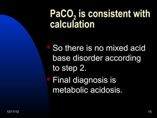 PaCO2 is consistent with
           calculation

            So there is no mixed acid
             base disorder according
             to step 2.
            Final diagnosis is

             metabolic acidosis.

12/11/12                                 15
 