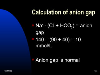 Calculation of anion gap
            Na+ - (Cl- + HCO3-) = anion
             gap
            140 – (90 + 40) = 10

             mmol/L

              Anion gap is normal
12/11/12                                   18
 