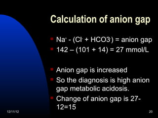Calculation of anion gap
              Na+ - (Cl- + HCO3-) = anion gap
              142 – (101 + 14) = 27 mmol/L

              Anion gap is increased
              So the diagnosis is high anion
               gap metabolic acidosis.
              Change of anion gap is 27-
12/11/12
               12=15                         20
 