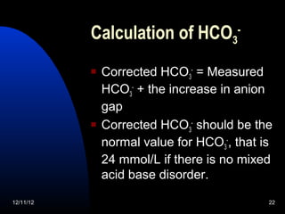 Calculation of HCO3-
              Corrected HCO3- = Measured
               HCO3- + the increase in anion
               gap
              Corrected HCO3- should be the
               normal value for HCO3-, that is
               24 mmol/L if there is no mixed
               acid base disorder.

12/11/12                                     22
 