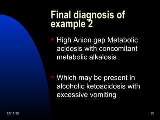 Final diagnosis of
           example 2
              High Anion gap Metabolic
               acidosis with concomitant
               metabolic alkalosis

              Which may be present in
               alcoholic ketoacidosis with
               excessive vomiting

12/11/12                                     26
 