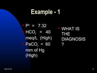 Example - 1
              PH = 7.32         WHAT IS
              HCO3 = 40          THE
               meq/L (High)       DIAGNOSIS
              PaCO2 = 60         ?
               mm of Hg
               (High)


12/11/12                                      3
 
