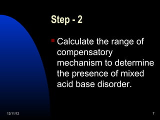 Step - 2
              Calculate the range of
               compensatory
               mechanism to determine
               the presence of mixed
               acid base disorder.


12/11/12                            7
 