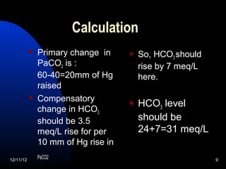 Calculation
              Primary change in        So, HCO3 should
               PaCO2 is :                rise by 7 meq/L
               60-40=20mm of Hg          here.
               raised
              Compensatory             HCO3 level
               change in HCO3
               should be 3.5             should be
               meq/L rise for per        24+7=31 meq/L
               10 mm of Hg rise in
12/11/12
               PaCO2                                       9
 