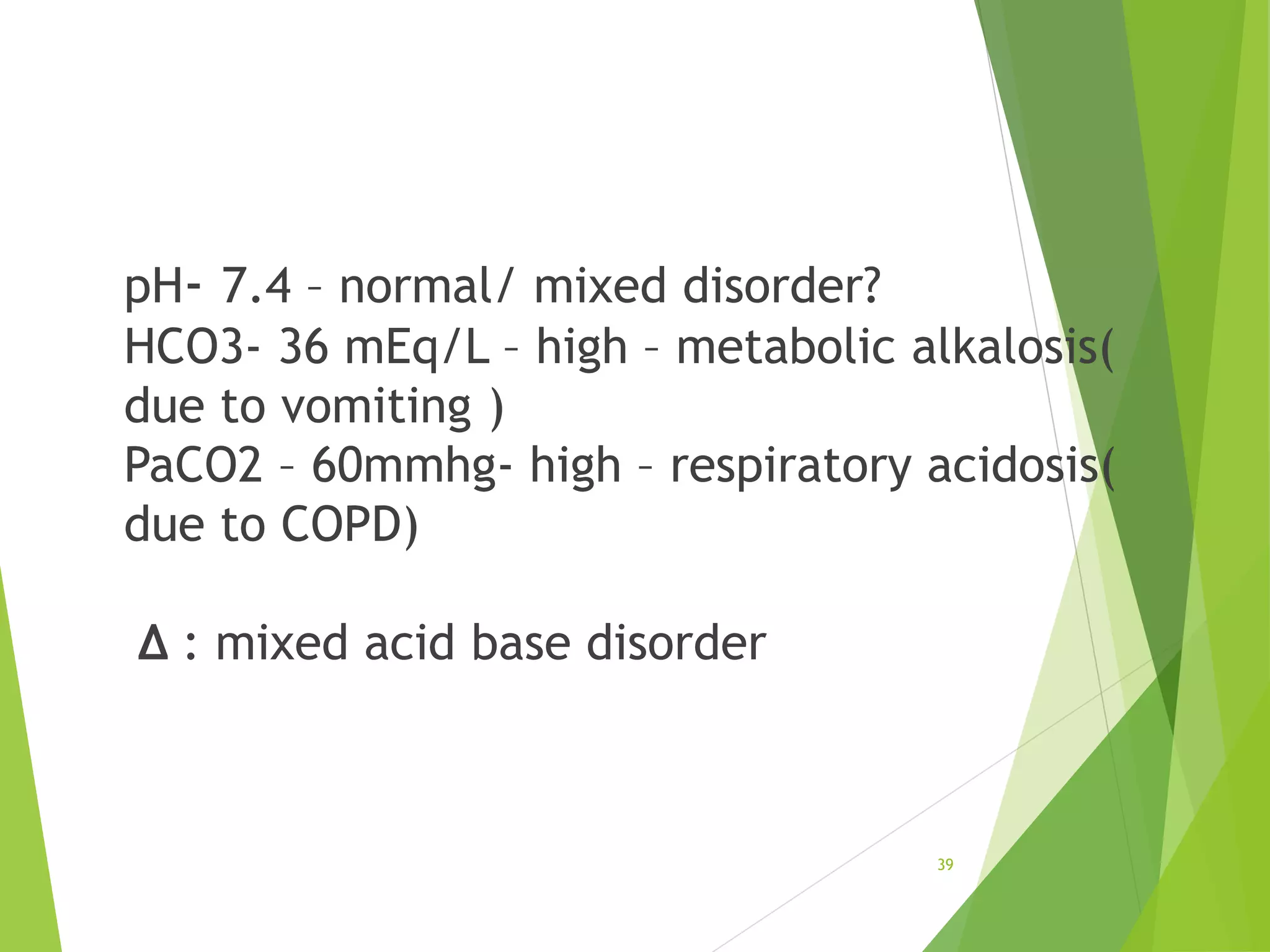 pH- 7.4 – normal/ mixed disorder?
HCO3- 36 mEq/L – high – metabolic alkalosis(
due to vomiting )
PaCO2 – 60mmhg- high – respiratory acidosis(
due to COPD)
∆ : mixed acid base disorder
39
 