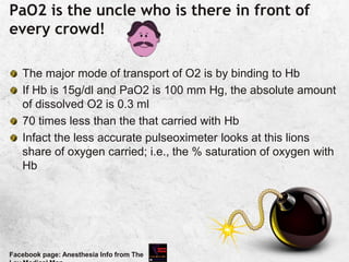 PaO2 is the uncle who is there in front of
every crowd!
The major mode of transport of O2 is by binding to Hb
If Hb is 15g/dl and PaO2 is 100 mm Hg, the absolute amount
of dissolved O2 is 0.3 ml
70 times less than the that carried with Hb
Infact the less accurate pulseoximeter looks at this lions
share of oxygen carried; i.e., the % saturation of oxygen with
Hb
Facebook page: Anesthesia Info from The
 