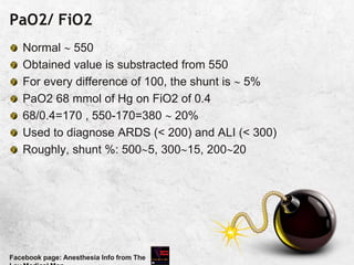 PaO2/ FiO2
Normal  550
Obtained value is substracted from 550
For every difference of 100, the shunt is  5%
PaO2 68 mmol of Hg on FiO2 of 0.4
68/0.4=170 , 550-170=380  20%
Used to diagnose ARDS (< 200) and ALI (< 300)
Roughly, shunt %: 5005, 30015, 20020
Facebook page: Anesthesia Info from The
 