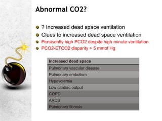 Abnormal CO2?
? Increased dead space ventilation
Clues to increased dead space ventilation
Persisently high PCO2 despite high minute ventilation
PCO2-ETCO2 disparity > 5 mmof Hg
Increased dead space
Pulmonary vascular disease
Pulmonary embolism
Hypovolemia
Low cardiac output
COPD
ARDS
Pulmonary fibrosis
 