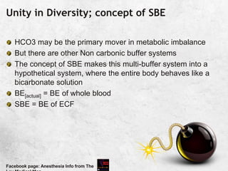 Unity in Diversity; concept of SBE
HCO3 may be the primary mover in metabolic imbalance
But there are other Non carbonic buffer systems
The concept of SBE makes this multi-buffer system into a
hypothetical system, where the entire body behaves like a
bicarbonate solution
BE[actual] = BE of whole blood
SBE = BE of ECF
Facebook page: Anesthesia Info from The
 
