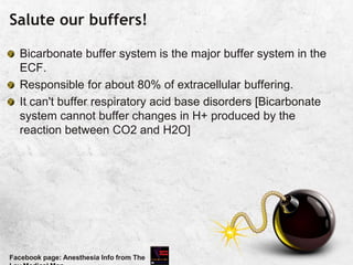 Salute our buffers!
Bicarbonate buffer system is the major buffer system in the
ECF.
Responsible for about 80% of extracellular buffering.
It can't buffer respiratory acid base disorders [Bicarbonate
system cannot buffer changes in H+ produced by the
reaction between CO2 and H2O]
Facebook page: Anesthesia Info from The
 