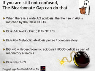 If you are still not confused,
The Bicarbonate Gap can do that
When there is a wide AG acidosis, the the rise in AG is
matched by the fall in HCO3
BG= AG-HCO3=0 ; If its NOT ‘0’
BG>+6= Metabolic alkalosis per se / compensatory
BG <-6 = Hyperchloremic acidosis / HCO3 deficit as part of
respiratory alkalosis
BG= Na-Cl-39
Facebook page: Anesthesia Info from The
 