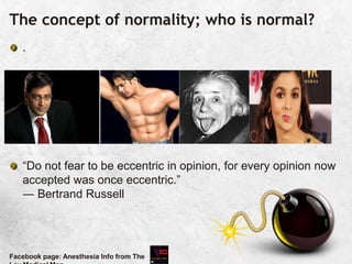 The concept of normality; who is normal?
.
“Do not fear to be eccentric in opinion, for every opinion now
accepted was once eccentric.”
― Bertrand Russell
Facebook page: Anesthesia Info from The
 