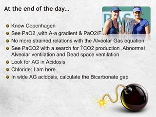 At the end of the day…
Know Copenhagen
See PaO2 ,with A-a gradient & PaO2/FiO2
No more strained relations with the Alveolar Gas equation
See PaCO2 with a search for CO2 production ,Abnormal
Alveolar ventilation and Dead space ventilation
Look for AG in Acidosis
Chloride: I am here
In wide AG acidosis, calculate the Bicarbonate gap
 