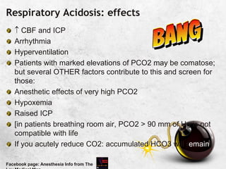 Respiratory Acidosis: effects
 CBF and ICP
Arrhythmia
Hyperventilation
Patients with marked elevations of PCO2 may be comatose;
but several OTHER factors contribute to this and screen for
those:
Anesthetic effects of very high PCO2
Hypoxemia
Raised ICP
[in patients breathing room air, PCO2 > 90 mm of Hg is not
compatible with life
If you acutely reduce CO2: accumulated HCO3 will remain
Facebook page: Anesthesia Info from The
 