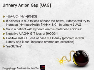 Urinary Anion Gap [UAG]
=UA-UC=[Na]+[K]-[Cl]
If acidosis is due to loss of base via bowel, kidneys will try to
increase [H+] losswith NH4+ & Cl- in urineUAG
So in a patient with hyperchloremic metabolic acidosis:
Negative UAG GIT loss of [HCO3-]
Positive UAG Loss of base via kidney (problem is with
kidney and it cant increase ammonium excretion)
“neGUTive”
Facebook page: Anesthesia Info from The
 