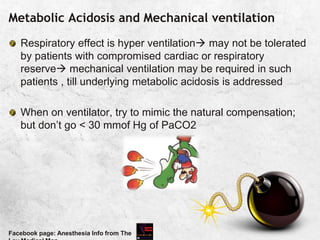 Metabolic Acidosis and Mechanical ventilation
Respiratory effect is hyper ventilation may not be tolerated
by patients with compromised cardiac or respiratory
reserve mechanical ventilation may be required in such
patients , till underlying metabolic acidosis is addressed
When on ventilator, try to mimic the natural compensation;
but don’t go < 30 mmof Hg of PaCO2
Facebook page: Anesthesia Info from The
 