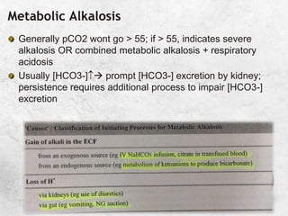 Metabolic Alkalosis
Generally pCO2 wont go > 55; if > 55, indicates severe
alkalosis OR combined metabolic alkalosis + respiratory
acidosis
Usually [HCO3-] prompt [HCO3-] excretion by kidney;
persistence requires additional process to impair [HCO3-]
excretion
 