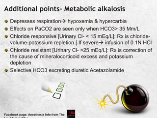 Additional points- Metabolic alkalosis
Depresses respiration hypoxemia & hypercarbia
Effects on PaCO2 are seen only when HCO3> 35 Mm/L
Chloride responsive [Urinary Cl- < 15 mEq/L]: Rx is chloride-
volume-potassium repletion [ If severe infusion of 0.1N HCl
Chloride resistant [Urinary Cl- >25 mEq/L]: Rx is correction of
the cause of mineralocorticoid excess and potassium
depletion
Selective HCO3 excreting diuretic Acetazolamide
Facebook page: Anesthesia Info from The
 